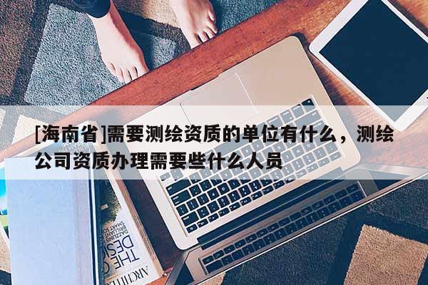 [海南省]需要測繪資質的單位有什么，測繪公司資質辦理需要些什么人員
