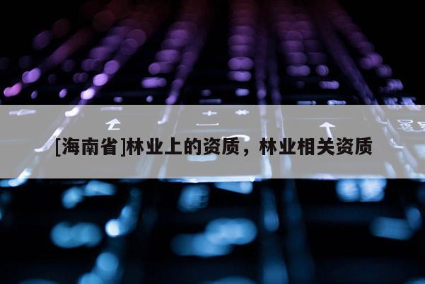 [海南省]林業(yè)上的資質(zhì)，林業(yè)相關(guān)資質(zhì)