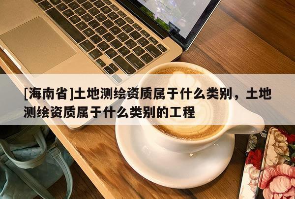 [海南省]土地測繪資質屬于什么類別，土地測繪資質屬于什么類別的工程