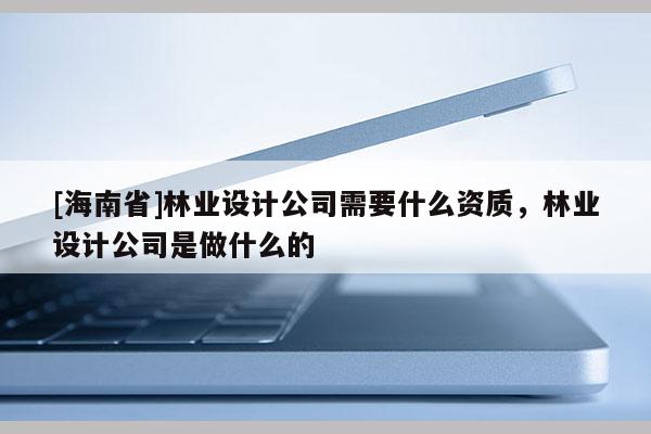 [海南省]林業(yè)設計公司需要什么資質，林業(yè)設計公司是做什么的