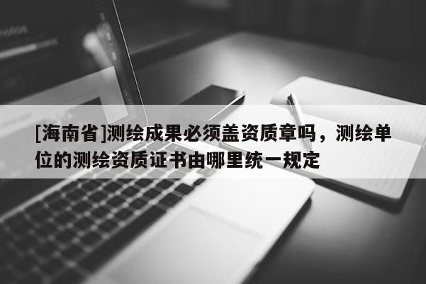[海南省]測(cè)繪成果必須蓋資質(zhì)章嗎，測(cè)繪單位的測(cè)繪資質(zhì)證書由哪里統(tǒng)一規(guī)定