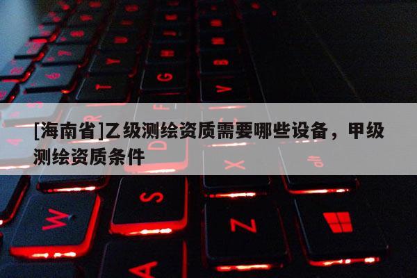 [海南省]乙級測繪資質需要哪些設備，甲級測繪資質條件