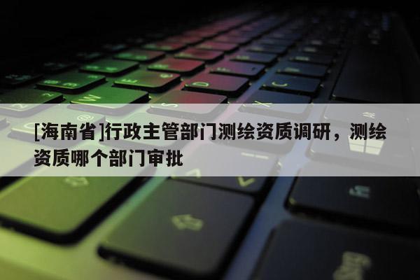 [海南省]行政主管部門測繪資質調研，測繪資質哪個部門審批