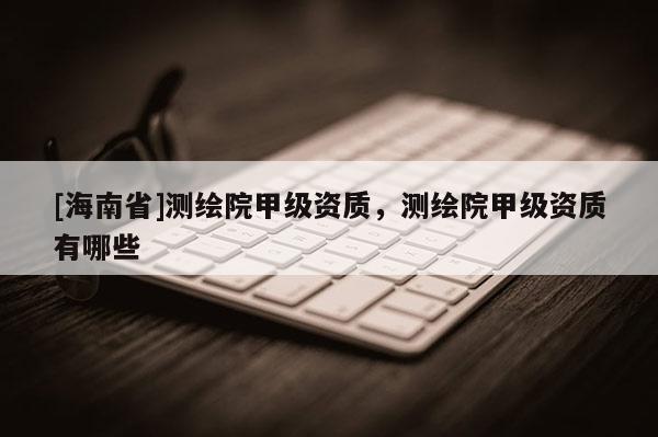 [海南省]測繪院甲級資質(zhì)，測繪院甲級資質(zhì)有哪些