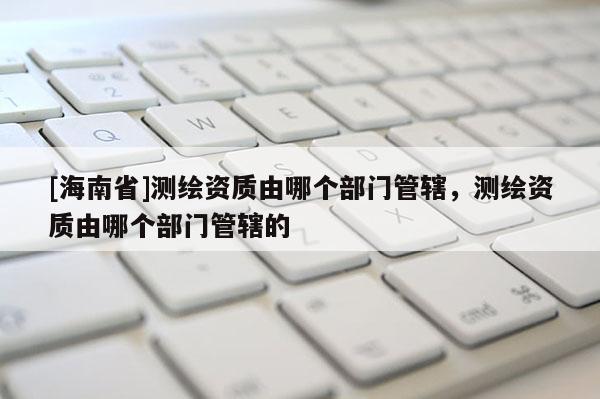 [海南省]測繪資質由哪個部門管轄，測繪資質由哪個部門管轄的