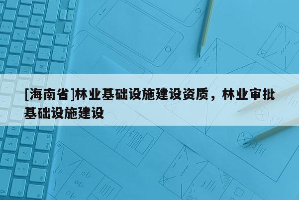 [海南省]林業基礎設施建設資質，林業審批基礎設施建設