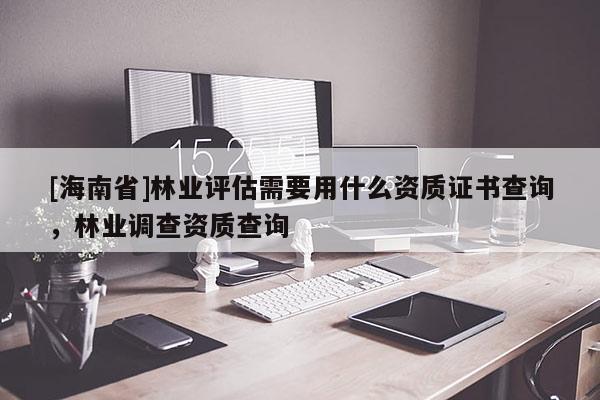 [海南省]林業(yè)評估需要用什么資質(zhì)證書查詢，林業(yè)調(diào)查資質(zhì)查詢