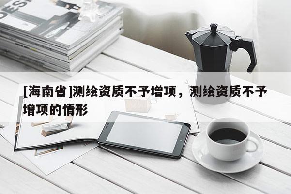 [海南省]測(cè)繪資質(zhì)不予增項(xiàng)，測(cè)繪資質(zhì)不予增項(xiàng)的情形