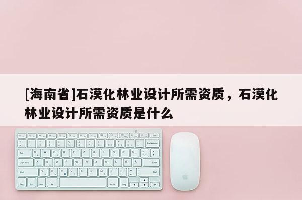 [海南省]石漠化林業(yè)設(shè)計(jì)所需資質(zhì)，石漠化林業(yè)設(shè)計(jì)所需資質(zhì)是什么