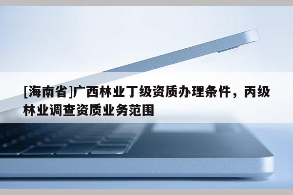 [海南省]廣西林業(yè)丁級資質(zhì)辦理?xiàng)l件，丙級林業(yè)調(diào)查資質(zhì)業(yè)務(wù)范圍