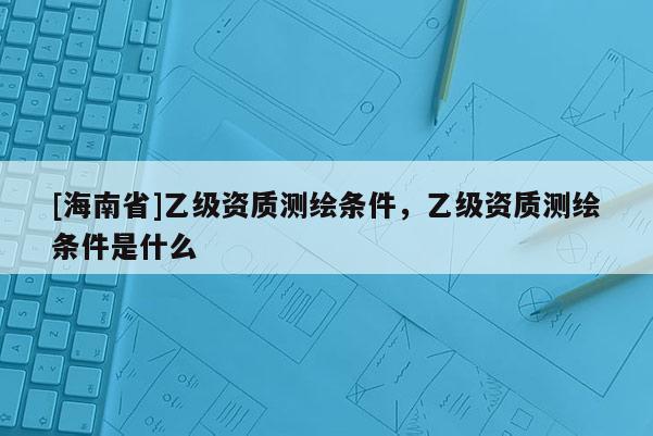 [海南省]乙級資質測繪條件，乙級資質測繪條件是什么