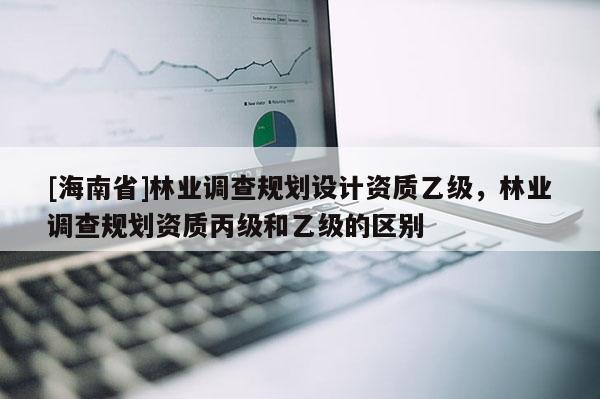 [海南省]林業(yè)調(diào)查規(guī)劃設(shè)計資質(zhì)乙級，林業(yè)調(diào)查規(guī)劃資質(zhì)丙級和乙級的區(qū)別