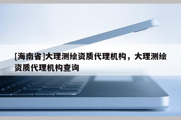[海南省]大理測(cè)繪資質(zhì)代理機(jī)構(gòu)，大理測(cè)繪資質(zhì)代理機(jī)構(gòu)查詢