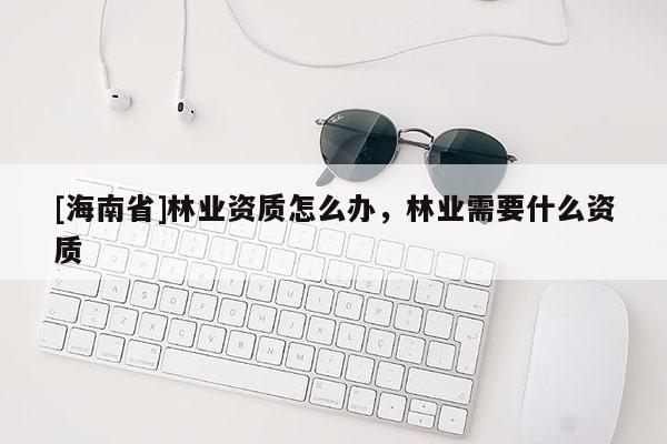 [海南省]林業資質怎么辦，林業需要什么資質