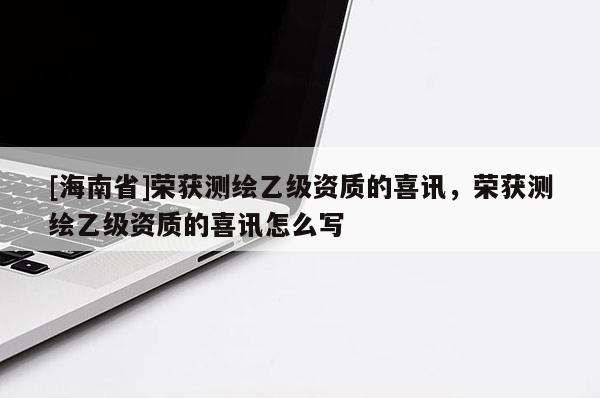 [海南省]榮獲測繪乙級資質(zhì)的喜訊，榮獲測繪乙級資質(zhì)的喜訊怎么寫
