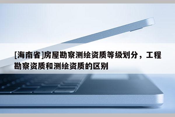 [海南省]房屋勘察測繪資質等級劃分，工程勘察資質和測繪資質的區別