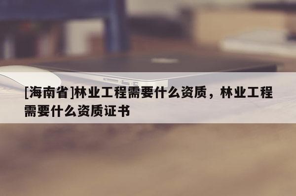 [海南省]林業工程需要什么資質，林業工程需要什么資質證書
