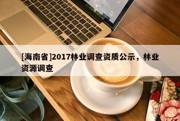 [海南省]2017林業(yè)調(diào)查資質(zhì)公示，林業(yè)資源調(diào)查