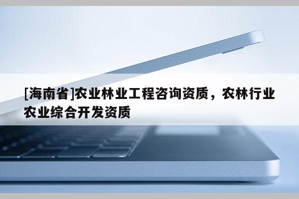 [海南省]農業(yè)林業(yè)工程咨詢資質，農林行業(yè)農業(yè)綜合開發(fā)資質
