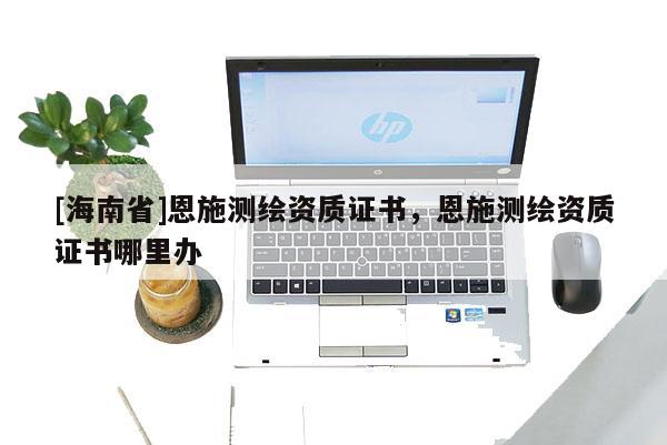[海南省]恩施測繪資質證書，恩施測繪資質證書哪里辦