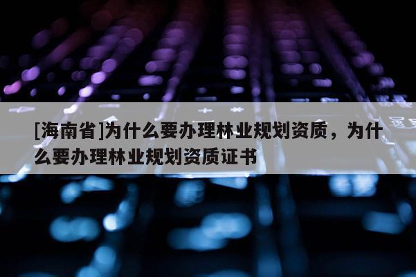[海南省]為什么要辦理林業規劃資質，為什么要辦理林業規劃資質證書