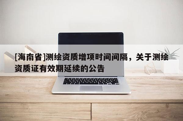 [海南省]測繪資質增項時間間隔，關于測繪資質證有效期延續的公告