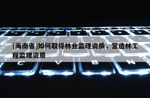 [海南省]如何取得林業監理資質，營造林工程監理資質