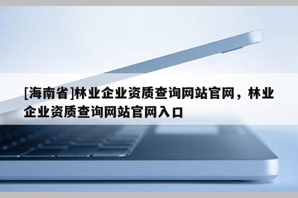[海南省]林業企業資質查詢網站官網，林業企業資質查詢網站官網入口