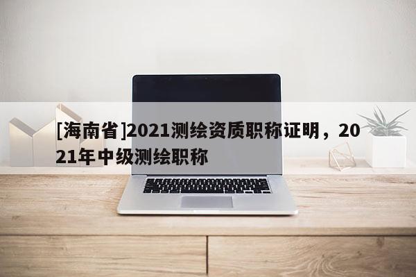 [海南省]2021測繪資質職稱證明，2021年中級測繪職稱