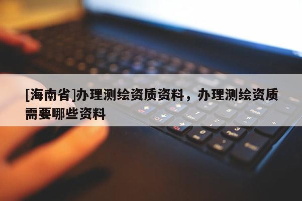 [海南省]辦理測繪資質資料，辦理測繪資質需要哪些資料
