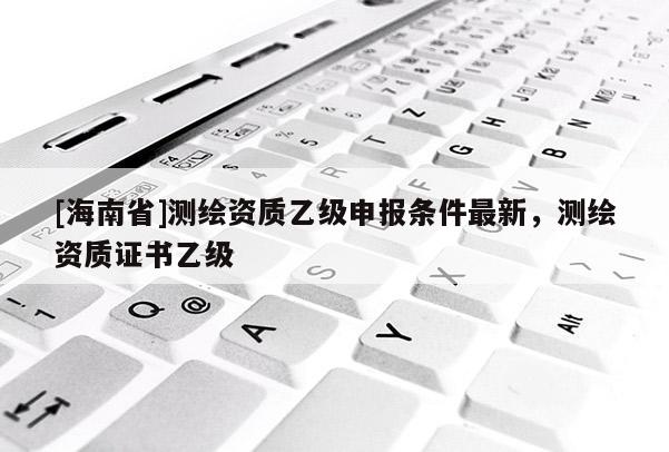 [海南省]測繪資質乙級申報條件最新，測繪資質證書乙級