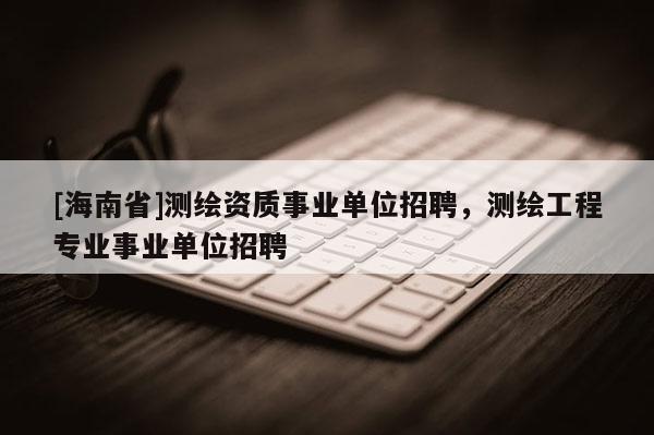 [海南省]測繪資質事業單位招聘，測繪工程專業事業單位招聘