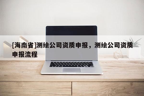 [海南省]測繪公司資質申報，測繪公司資質申報流程