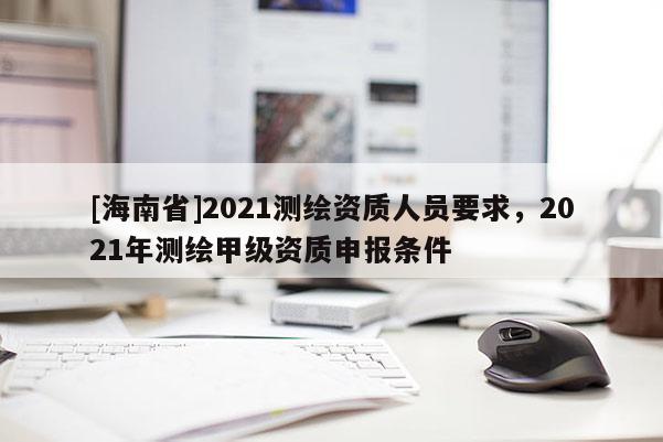 [海南省]2021測繪資質人員要求，2021年測繪甲級資質申報條件