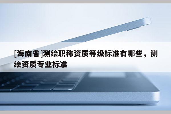 [海南省]測繪職稱資質(zhì)等級標(biāo)準(zhǔn)有哪些，測繪資質(zhì)專業(yè)標(biāo)準(zhǔn)