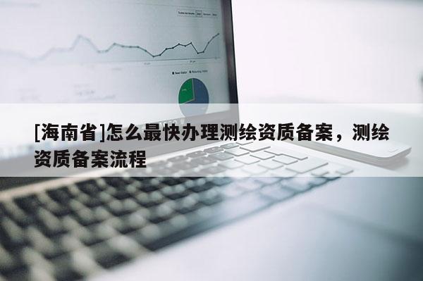 [海南省]怎么最快辦理測繪資質備案，測繪資質備案流程