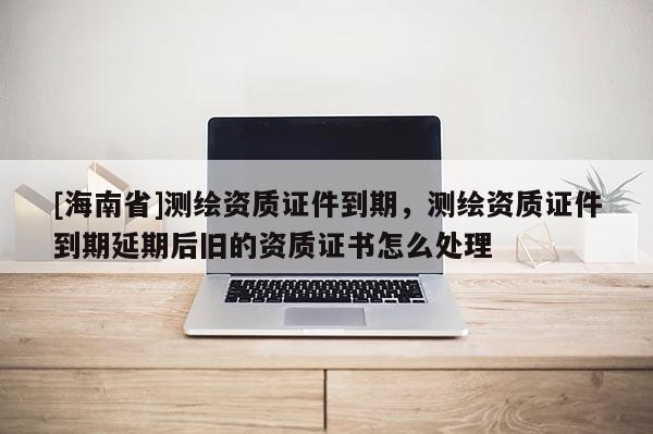 [海南省]測繪資質證件到期，測繪資質證件到期延期后舊的資質證書怎么處理