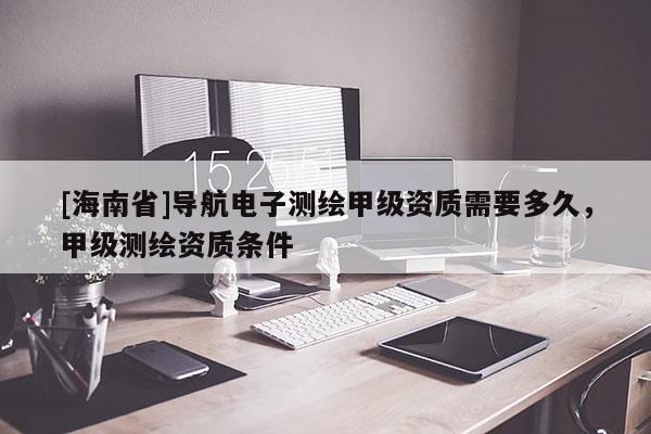 [海南省]導航電子測繪甲級資質需要多久，甲級測繪資質條件