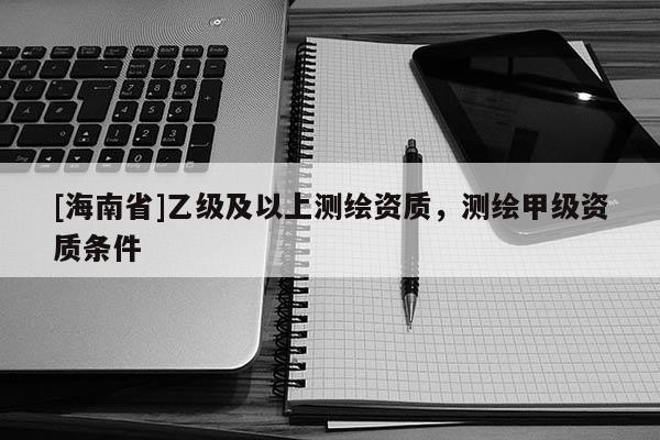 [海南省]乙級及以上測繪資質，測繪甲級資質條件