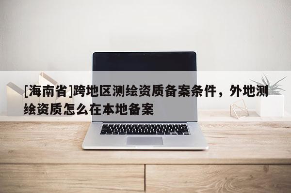 [海南省]跨地區(qū)測繪資質(zhì)備案條件，外地測繪資質(zhì)怎么在本地備案