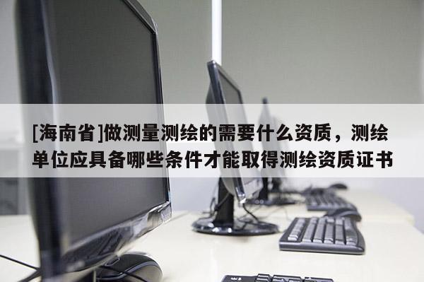 [海南省]做測量測繪的需要什么資質，測繪單位應具備哪些條件才能取得測繪資質證書