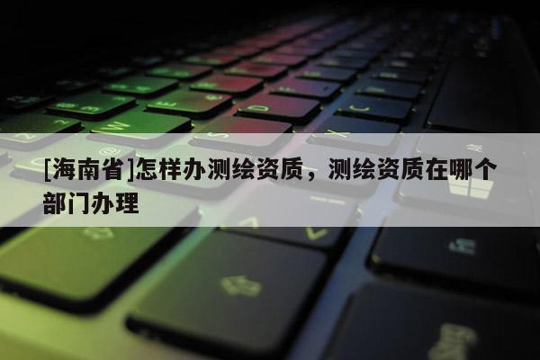 [海南省]怎樣辦測繪資質(zhì)，測繪資質(zhì)在哪個部門辦理