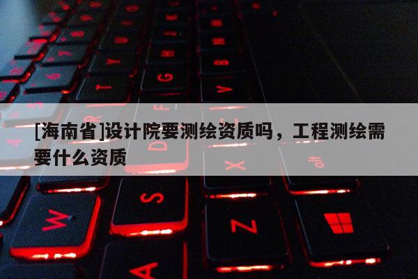 [海南省]設(shè)計(jì)院要測(cè)繪資質(zhì)嗎，工程測(cè)繪需要什么資質(zhì)