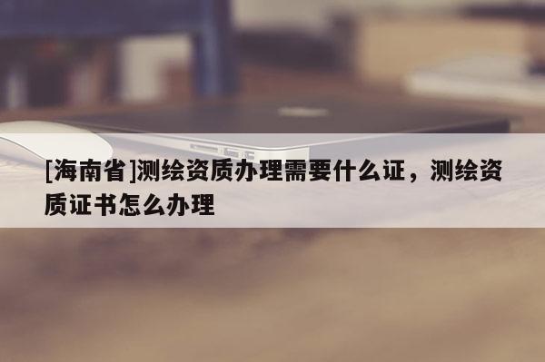 [海南省]測繪資質辦理需要什么證，測繪資質證書怎么辦理
