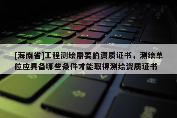 [海南省]工程測(cè)繪需要的資質(zhì)證書，測(cè)繪單位應(yīng)具備哪些條件才能取得測(cè)繪資質(zhì)證書