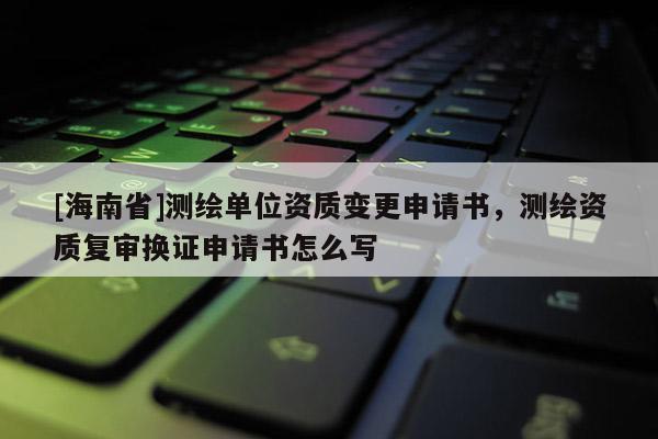 [海南省]測繪單位資質變更申請書，測繪資質復審換證申請書怎么寫