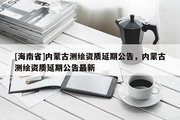 [海南省]內蒙古測繪資質延期公告，內蒙古測繪資質延期公告最新