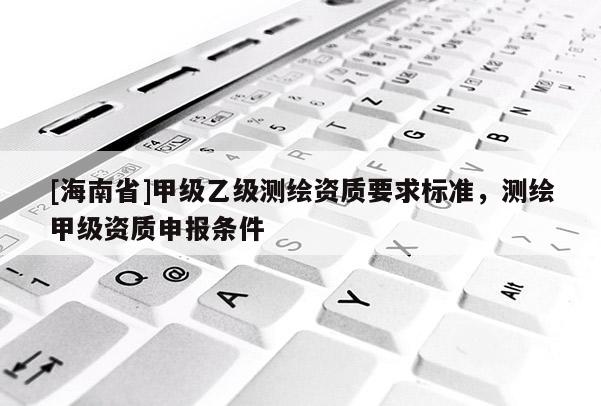 [海南省]甲級乙級測繪資質(zhì)要求標(biāo)準(zhǔn)，測繪甲級資質(zhì)申報(bào)條件
