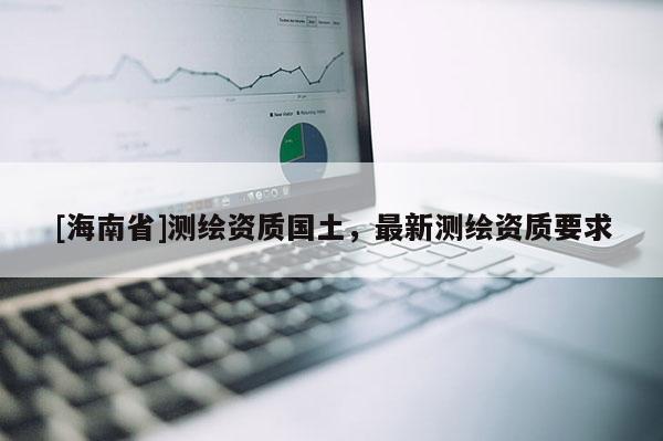 [海南省]測繪資質國土，最新測繪資質要求