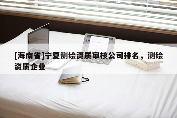 [海南省]寧夏測繪資質審核公司排名，測繪資質企業